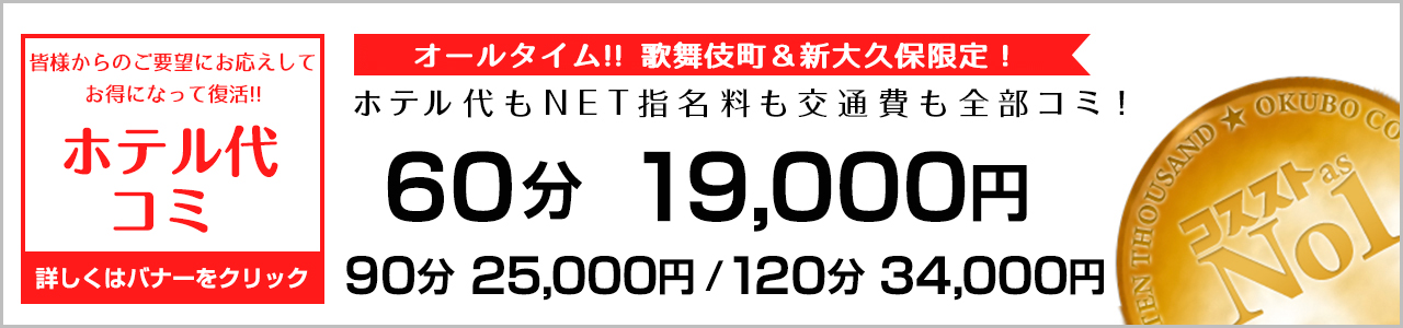 あの『ホテル代コミ』プランが復活!! ぜひご利用ください☆  皆様からのご要望にお応えして、
あの「ホテル代コミ」が復活しました！！
しかもなんと、以前よりもお得になりました♥

【ホテル代・NET指名料・交通費 すべて込み】 
60分　19000円
90分　25000円
120分　34000円 
コスプレ1着無料!! ピンクローター使い放題!!

※歌舞伎町＆新大久保限定となります。
※本指名の場合は別途+2000円。