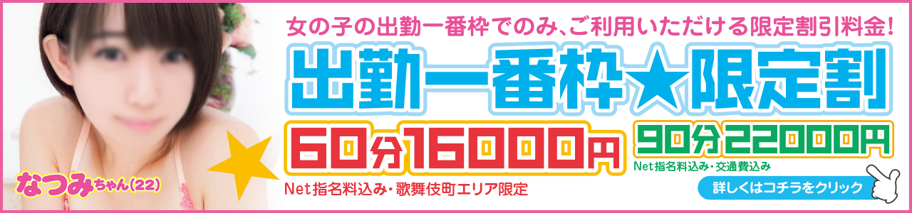 貴重な「出勤一番枠」がお得に遊べちゃう割引プランです！！  出勤したての女の子と一番目に会える
「出勤一番枠」をお得な料金で！！

60分　16000円
[NET指名料込み ※歌舞伎町＆新大久保 限定] 

90分　22000円
[NET指名料・都内23区交通費 込み]

どちらも、コスプレ1着無料!! ピンクローター使い放題!!

※本指名の場合は別途+2000円。