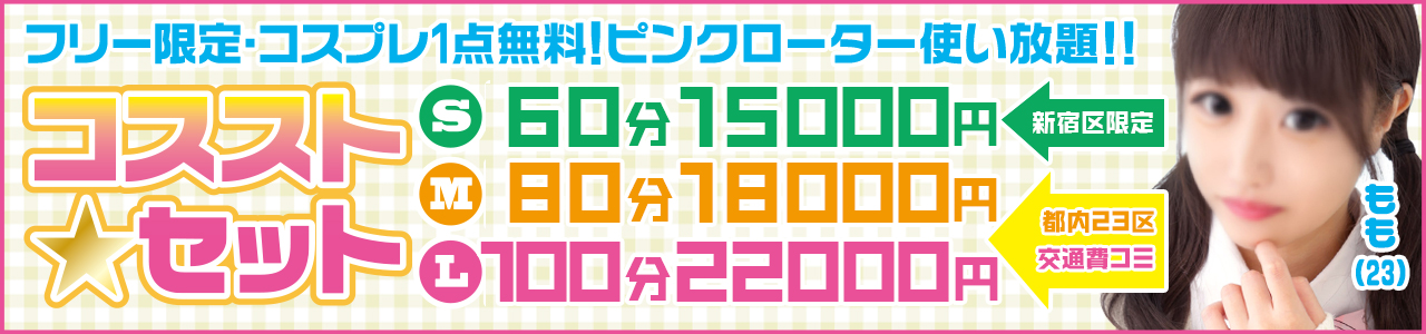 フリー限定特割!!【コスストセット】  Lセット　 100分22000円 
Mセット　 80分18000円 
※L・Mセットはなんと 23区内交通費コミ!! 

Sセット　 60分15000円 
※こちらは新宿区限定プランとなります。

これ以上にないような超特価ですが リピート率の高い女の子 から 厳選してご案内させていただきます！ 
是非お電話の際は交通費もコミでお得な 『Lセットで!!』 と、お伝え下さいませ♪
※他の割引併用不可