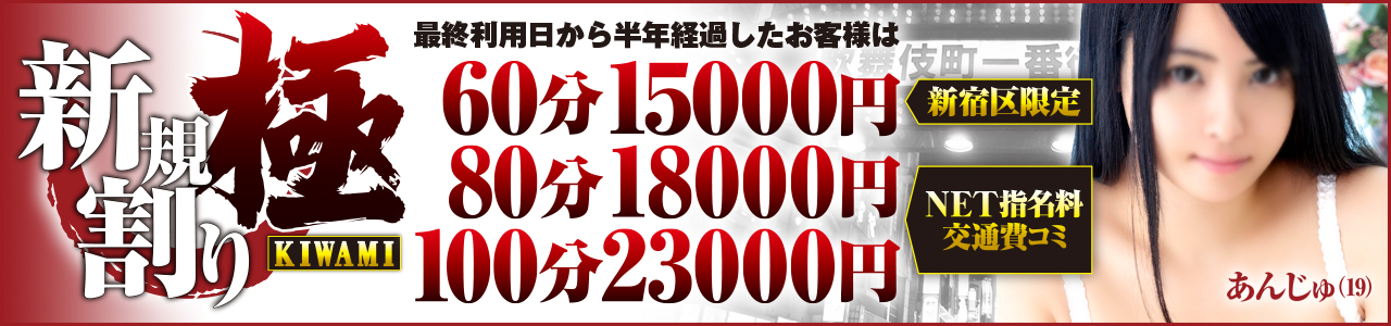 初めての方も、久々の方も！『”極(きわみ)” 新規割』登場！！  当店を初めてご利用いただくお客様は下記の特別料金でご案内いたします！
さらに、前回のご利用から6ヶ月以上経過しているお客様も下記料金でご利用可能！！

☆ 新宿区限定・Net指名料 コミ ☆
60分 15000円

☆ 都内23区交通費・Net指名料 コミ ☆
80分 18000円
100分 23000円  

※他の割引との併用はできません。

皆様からのお電話、心よりお待ちしております！！